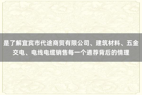 是了解宜宾市代途商贸有限公司、建筑材料、五金交电、电线电缆销售每一个遴荐背后的情理